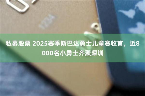 私募股票 2025赛季斯巴达勇士儿童赛收官，近8000名小勇士齐聚深圳
