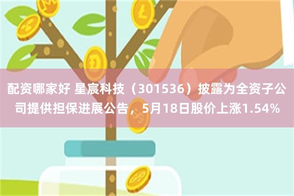 配资哪家好 星宸科技（301536）披露为全资子公司提供担保进展公告，5月18日股价上涨1.54%