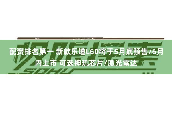 配资排名第一 新款乐道L60将于5月底预售/6月内上市 可选神玑芯片/激光雷达