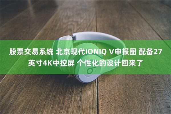股票交易系统 北京现代IONIQ V申报图 配备27英寸4K中控屏 个性化的设计回来了