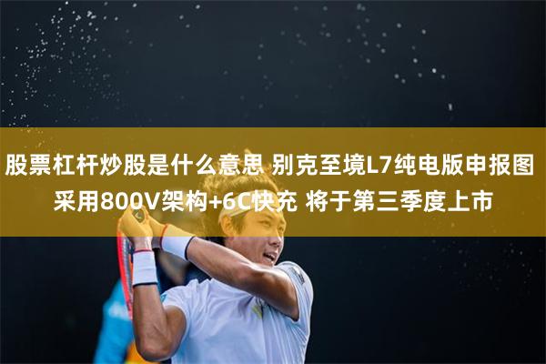 股票杠杆炒股是什么意思 别克至境L7纯电版申报图 采用800V架构+6C快充 将于第三季度上市
