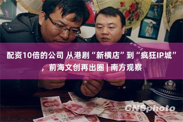 配资10倍的公司 从港剧“新横店”到“疯狂IP城”，前海文创再出圈 | 南方观察