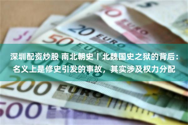 深圳配资炒股 南北朝史丨北魏国史之狱的背后：名义上是修史引发的事故，其实涉及权力分配