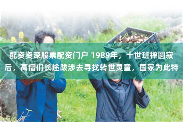 配资资深股票配资门户 1989年，十世班禅圆寂后，高僧们长途跋涉去寻找转世灵童，国家为此特