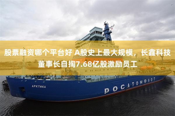 股票融资哪个平台好 A股史上最大规模，长鑫科技董事长自掏7.68亿股激励员工