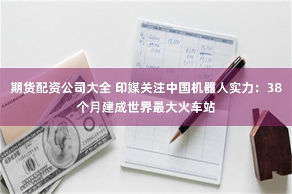 期货配资公司大全 印媒关注中国机器人实力：38个月建成世界最大火车站