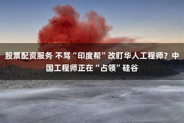 股票配资服务 不骂“印度帮”改盯华人工程师？中国工程师正在“占领”硅谷