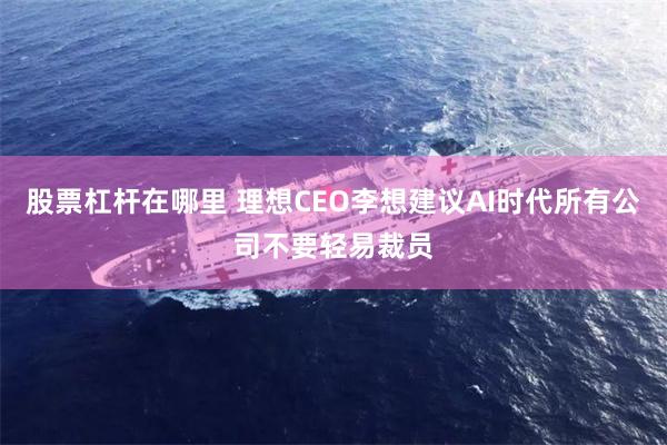 股票杠杆在哪里 理想CEO李想建议AI时代所有公司不要轻易裁员