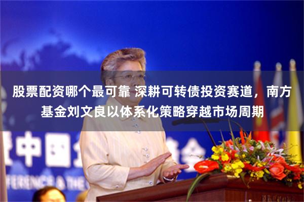股票配资哪个最可靠 深耕可转债投资赛道,南方基金刘文良以体系化策略穿越市场周期