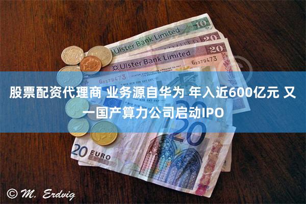 股票配资代理商 业务源自华为 年入近600亿元 又一国产算力公司启动IPO