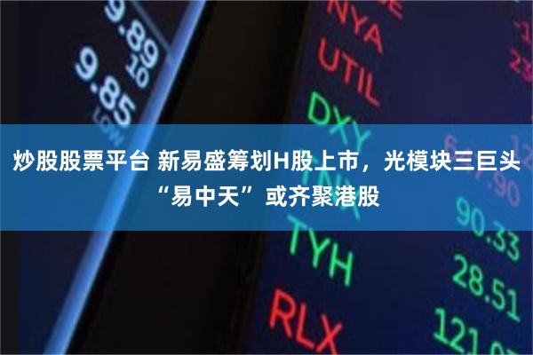 炒股股票平台 新易盛筹划H股上市，光模块三巨头“易中天” 或齐聚港股