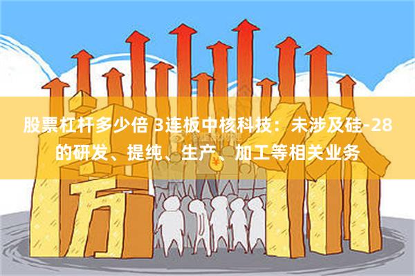 股票杠杆多少倍 3连板中核科技：未涉及硅-28的研发、提纯、生产、加工等相关业务