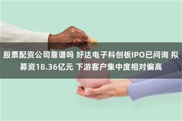 股票配资公司靠谱吗 好达电子科创板IPO已问询 拟募资18.36亿元 下游客户集中度相对偏高