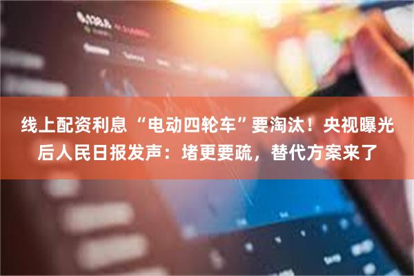 线上配资利息 “电动四轮车”要淘汰！央视曝光后人民日报发声：堵更要疏，替代方案来了