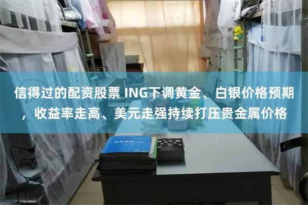 信得过的配资股票 ING下调黄金、白银价格预期，收益率走高、美元走强持续打压贵金属价格