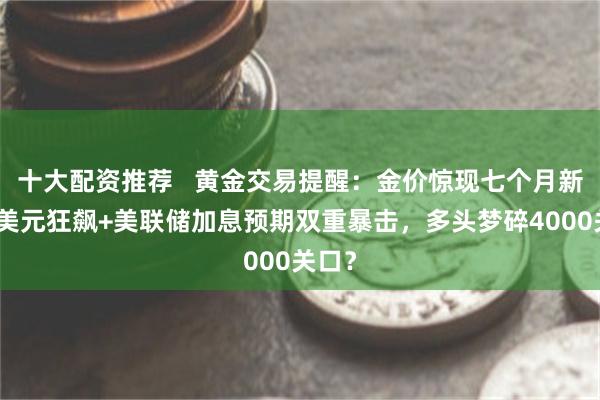 十大配资推荐   黄金交易提醒：金价惊现七个月新低！美元狂飙+美联储加息预期双重暴击，多头梦碎4000关口？