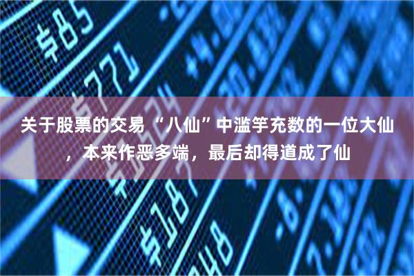 关于股票的交易 “八仙”中滥竽充数的一位大仙,本来作恶多端,最后却得道成了仙