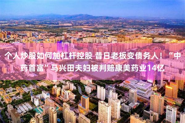个人炒股如何加杠杆控股 昔日老板变债务人！“中药首富”马兴田夫妇被判赔康美药业14亿