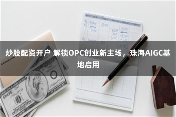 炒股配资开户 解锁OPC创业新主场,珠海AIGC基地启用