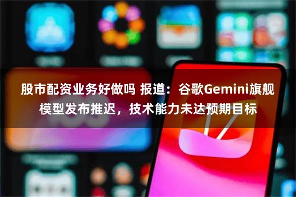 股市配资业务好做吗 报道：谷歌Gemini旗舰模型发布推迟，技术能力未达预期目标