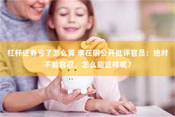 杠杆证券亏了怎么算 李在明公开批评官员：绝对不能容忍，怎么能这样呢？