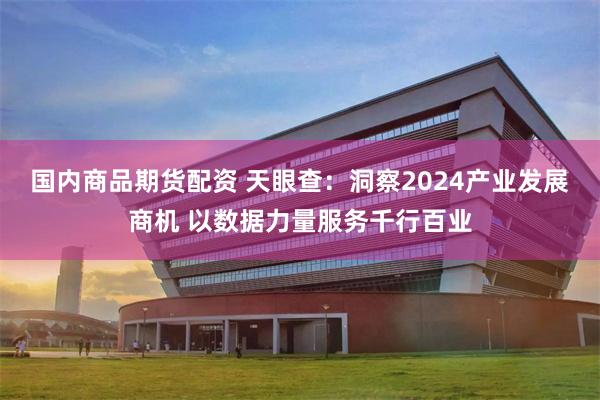 国内商品期货配资 天眼查：洞察2024产业发展商机 以数据力量服务千行百业