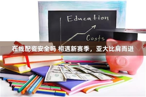 在线配资安全吗 相遇新赛季，亚大比肩而进