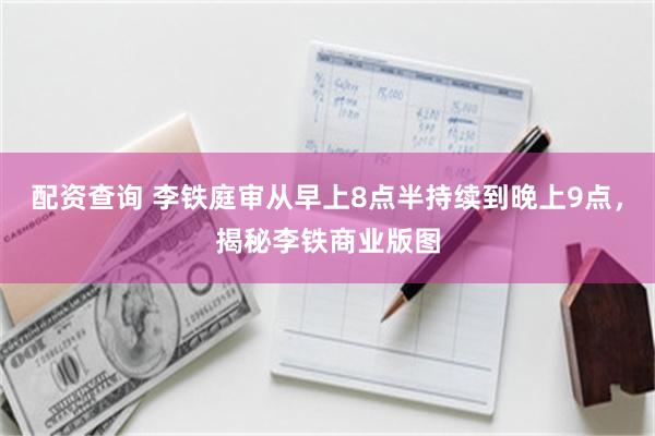 配资查询 李铁庭审从早上8点半持续到晚上9点，揭秘李铁商业版图