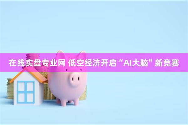 在线实盘专业网 低空经济开启“AI大脑”新竞赛