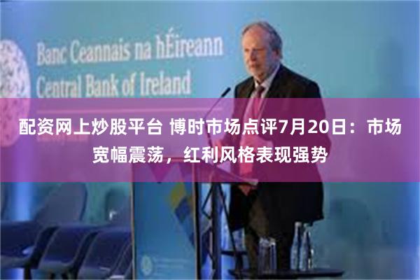 配资网上炒股平台 博时市场点评7月20日：市场宽幅震荡，红利风格表现强势