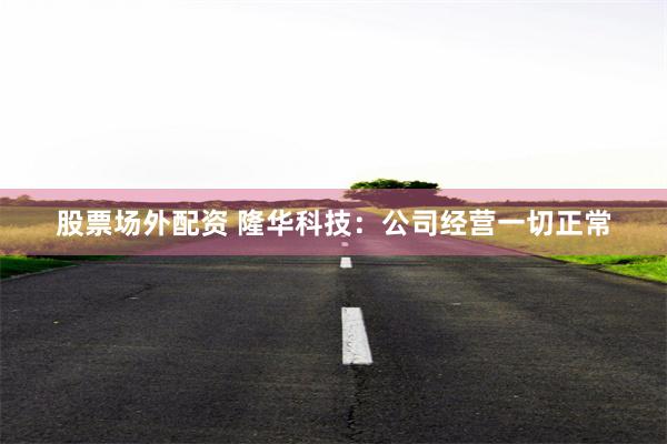 股票场外配资 隆华科技：公司经营一切正常