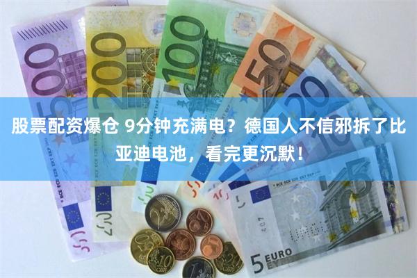 股票配资爆仓 9分钟充满电?德国人不信邪拆了比亚迪电池,看完更沉默!