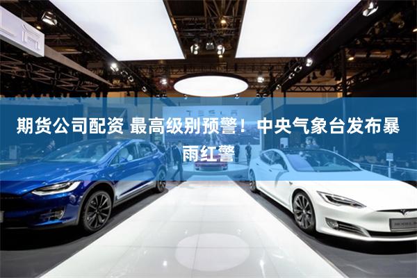 期货公司配资 最高级别预警！中央气象台发布暴雨红警