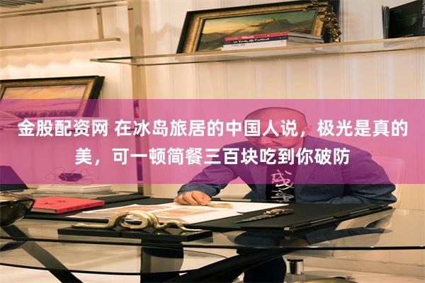 金股配资网 在冰岛旅居的中国人说，极光是真的美，可一顿简餐三百块吃到你破防