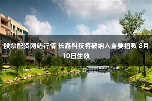 股票配资网站行情 长鑫科技将被纳入重要指数 8月10日生效