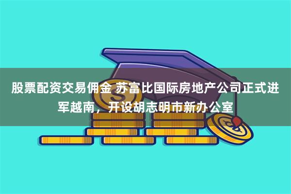 股票配资交易佣金 苏富比国际房地产公司正式进军越南，开设胡志明市新办公室