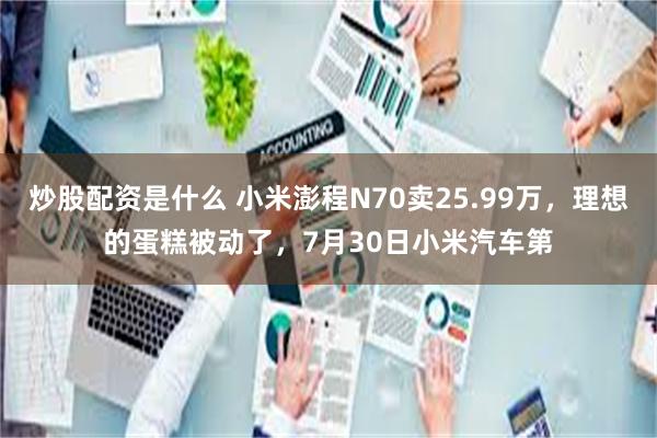 炒股配资是什么 小米澎程N70卖25.99万,理想的蛋糕被动了,7月30日小米汽车第