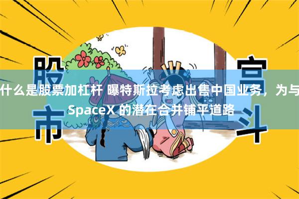 什么是股票加杠杆 曝特斯拉考虑出售中国业务，为与 SpaceX 的潜在合并铺平道路