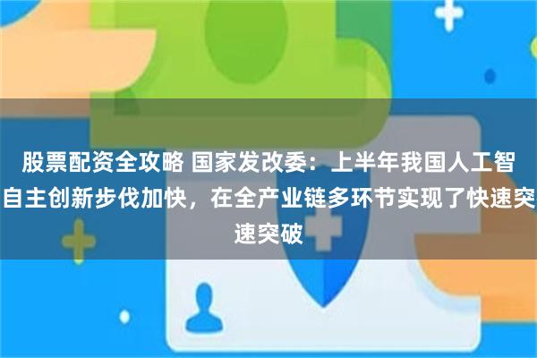 股票配资全攻略 国家发改委：上半年我国人工智能自主创新步伐加快，在全产业链多环节实现了快速突破