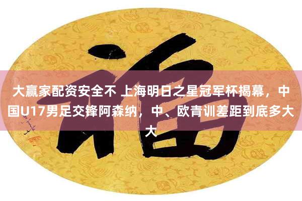 大赢家配资安全不 上海明日之星冠军杯揭幕，中国U17男足交锋阿森纳，中、欧青训差距到底多大