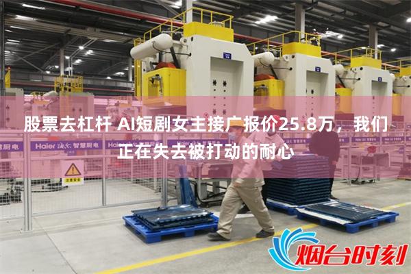 股票去杠杆 AI短剧女主接广报价25.8万，我们正在失去被打动的耐心
