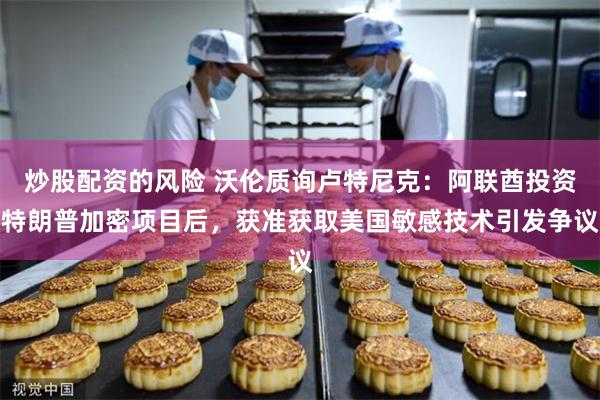 炒股配资的风险 沃伦质询卢特尼克：阿联酋投资特朗普加密项目后，获准获取美国敏感技术引发争议