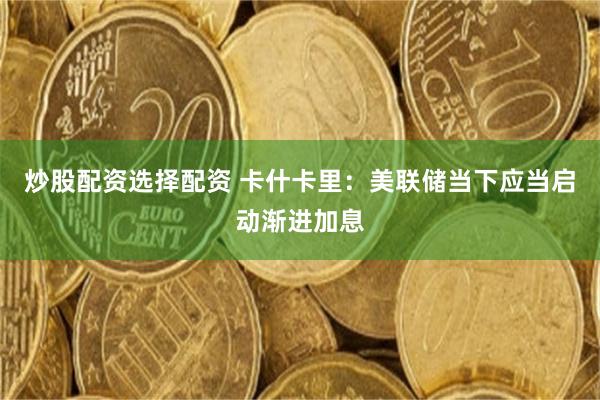 炒股配资选择配资 卡什卡里:美联储当下应当启动渐进加息