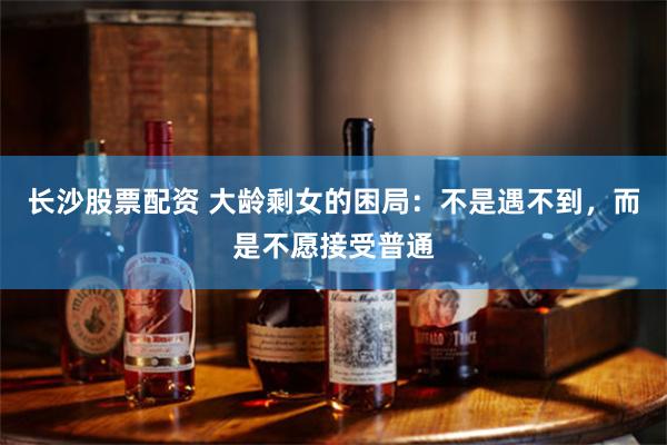 长沙股票配资 大龄剩女的困局：不是遇不到，而是不愿接受普通