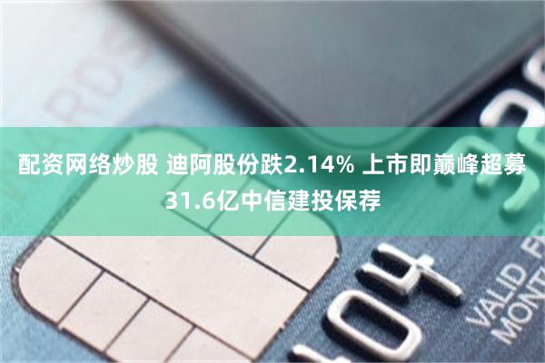 配资网络炒股 迪阿股份跌2.14% 上市即巅峰超募31.6亿中信建投保荐