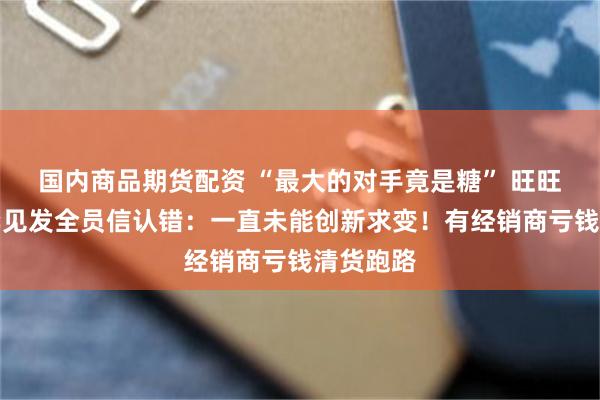 国内商品期货配资 “最大的对手竟是糖” 旺旺董事长罕见发全员信认错：一直未能创新求变！有经销商亏钱清货跑路