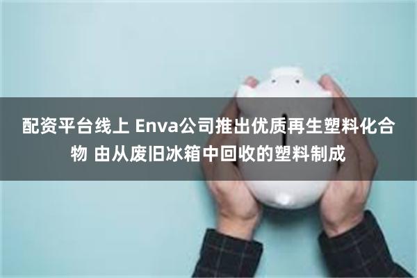 配资平台线上 Enva公司推出优质再生塑料化合物 由从废旧冰箱中回收的塑料制成