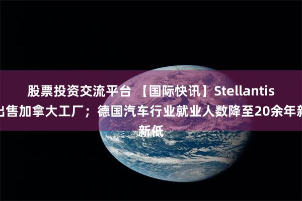 股票投资交流平台 【国际快讯】Stellantis拟出售加拿大工厂；德国汽车行业就业人数降至20余年新低