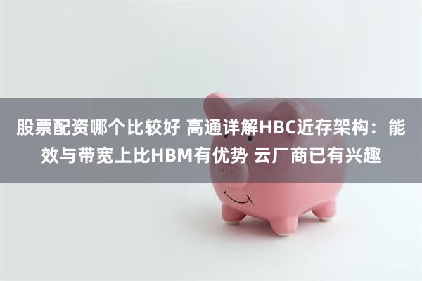 股票配资哪个比较好 高通详解HBC近存架构：能效与带宽上比HBM有优势 云厂商已有兴趣