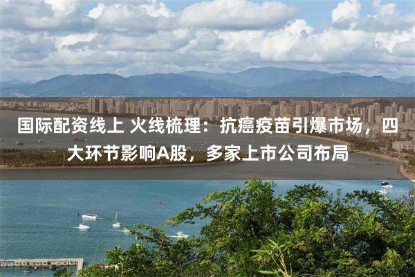 国际配资线上 火线梳理：抗癌疫苗引爆市场，四大环节影响A股，多家上市公司布局